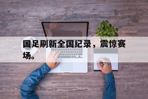 IM体育官网-国足刷新全国纪录，震惊赛场。