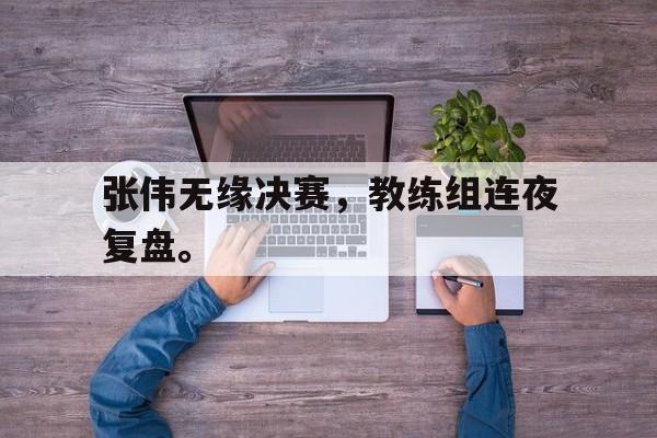 IM体育官网-张伟无缘决赛，教练组连夜复盘。