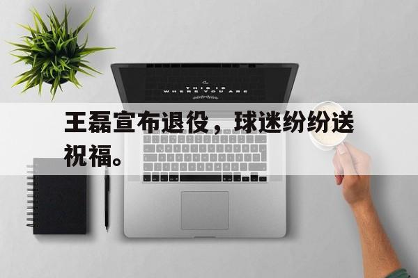 电竞博彩平台及app推荐-王磊宣布退役，球迷纷纷送祝福。