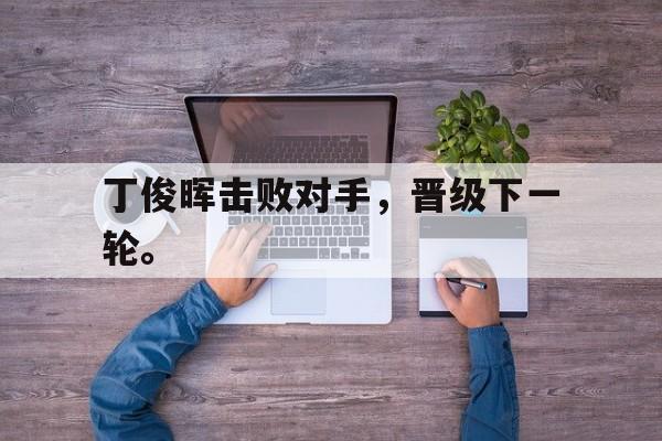 IM体育官网-丁俊晖击败对手，晋级下一轮。