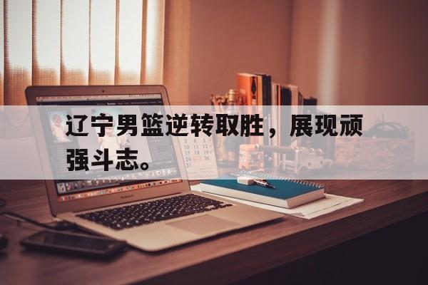 电竞博彩平台及app推荐-辽宁男篮逆转取胜，展现顽强斗志。