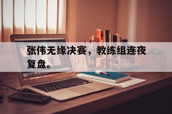 IM体育官网-张伟无缘决赛，教练组连夜复盘。