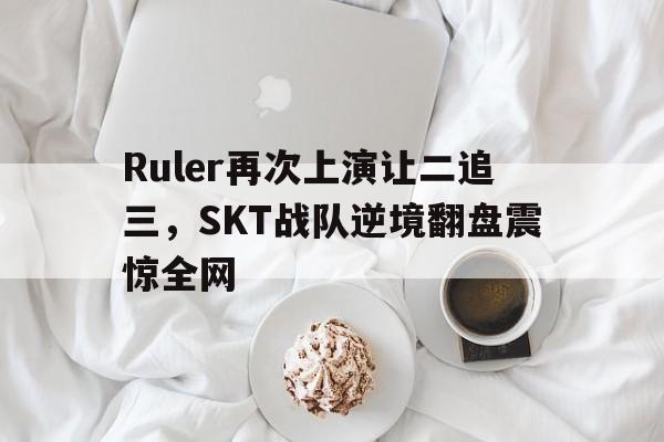 IM体育官网-Ruler再次上演让二追三，SKT战队逆境翻盘震惊全网