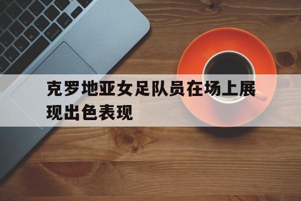 IMsports 游戏平台-克罗地亚女足队员在场上展现出色表现
