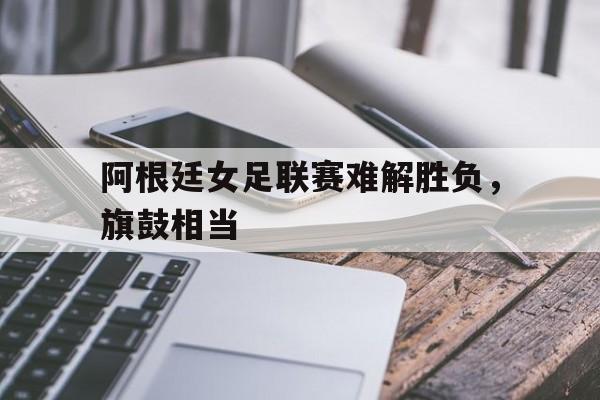 IM体育官网-阿根廷女足联赛难解胜负，旗鼓相当