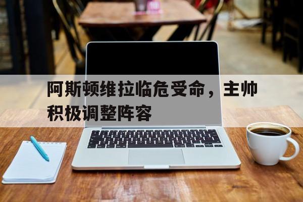 IM体育官网-阿斯顿维拉临危受命，主帅积极调整阵容