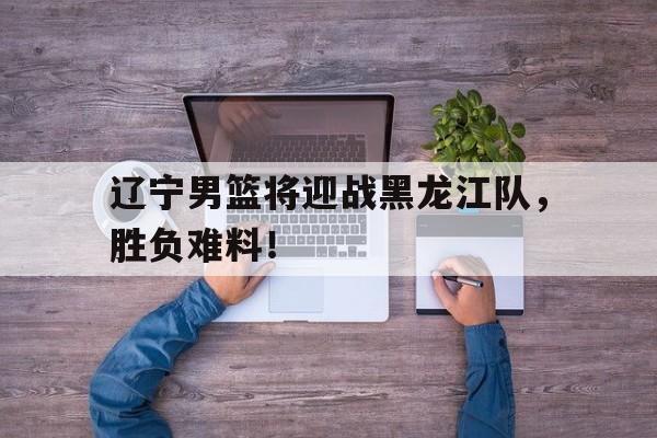 电竞博彩平台及app推荐-辽宁男篮将迎战黑龙江队，胜负难料！