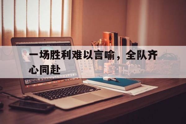 IM体育官网-一场胜利难以言喻，全队齐心同赴
