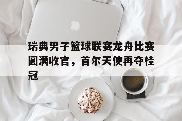 IMsports 游戏平台-瑞典男子篮球联赛龙舟比赛圆满收官，首尔天使再夺桂冠